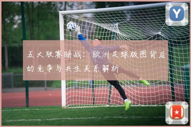 五大联赛暗战：欧洲足球版图背后的竞争与共生关系解析