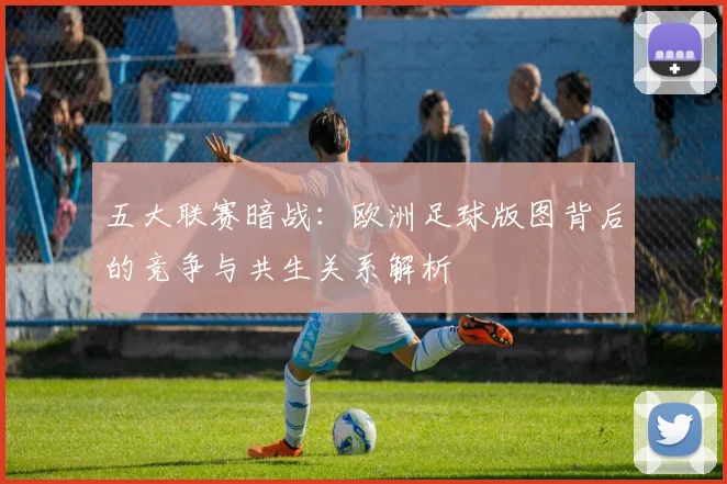 五大联赛暗战:欧洲足球版图背后的竞争与共生关系解析