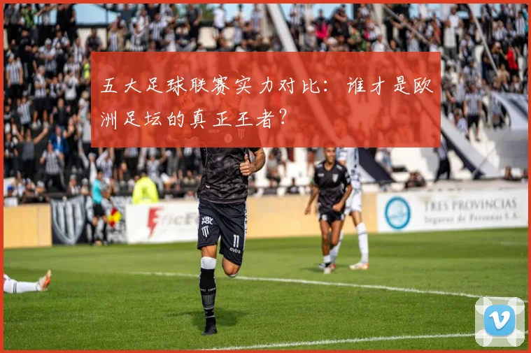 五大足球联赛实力对比：谁才是欧洲足坛的真正王者？