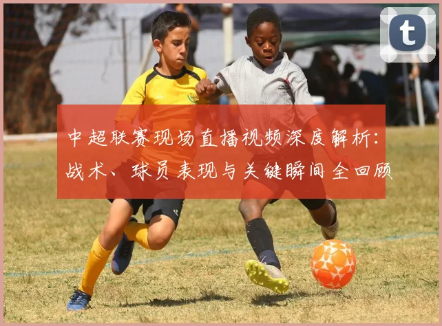 中超联赛现场直播视频深度解析:战术、球员表现与关键瞬间全回顾_20260611140811