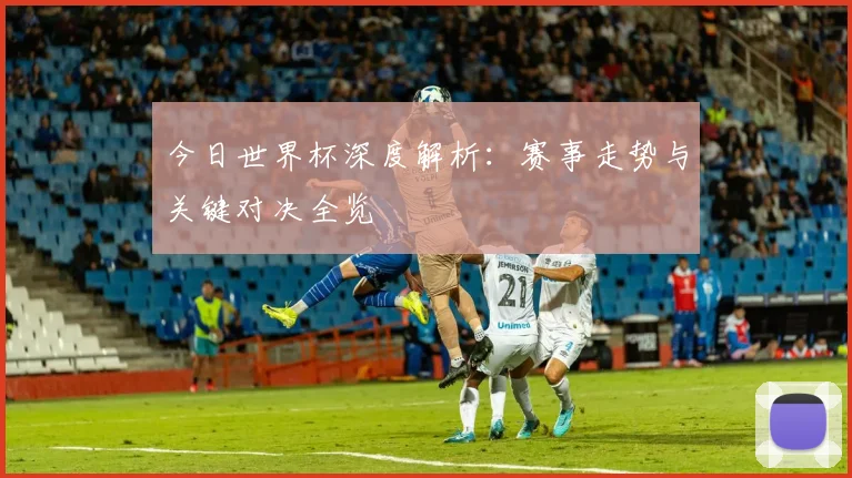 今日世界杯深度解析:赛事走势与关键对决全览