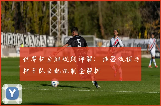 世界杯分组规则详解：抽签流程与种子队分配机制全解析