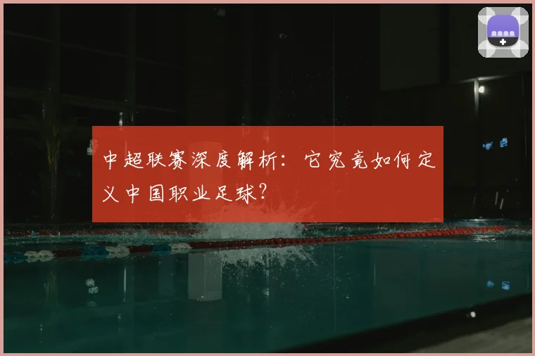 中超联赛深度解析：它究竟如何定义中国职业足球？