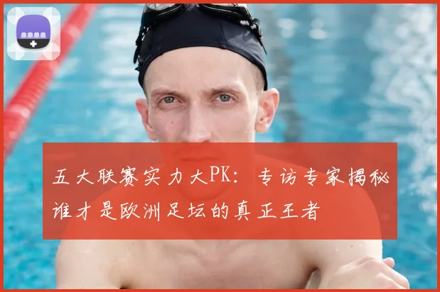 五大联赛实力大PK：专访专家揭秘谁才是欧洲足坛的真正王者