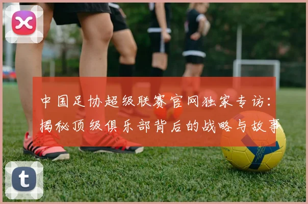 中国足协超级联赛官网独家专访：揭秘顶级俱乐部背后的战略与故事_20260610190302